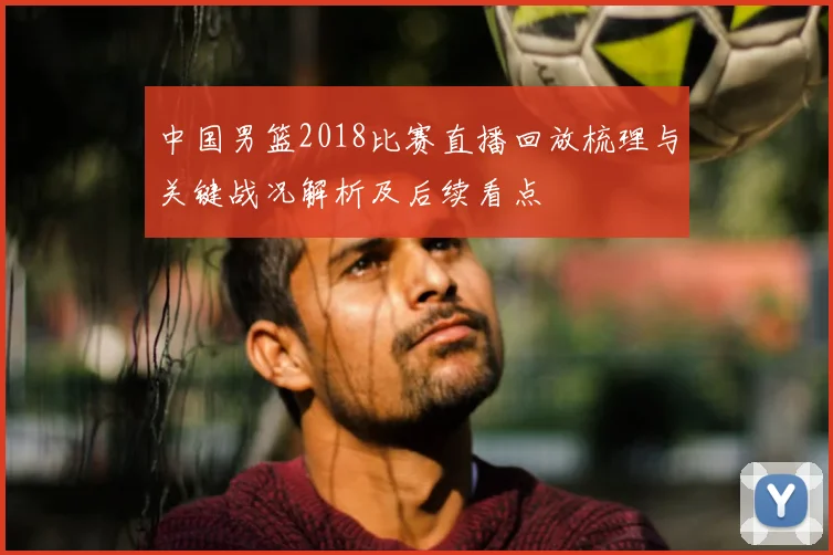 中国男篮2018比赛直播回放梳理与关键战况解析及后续看点