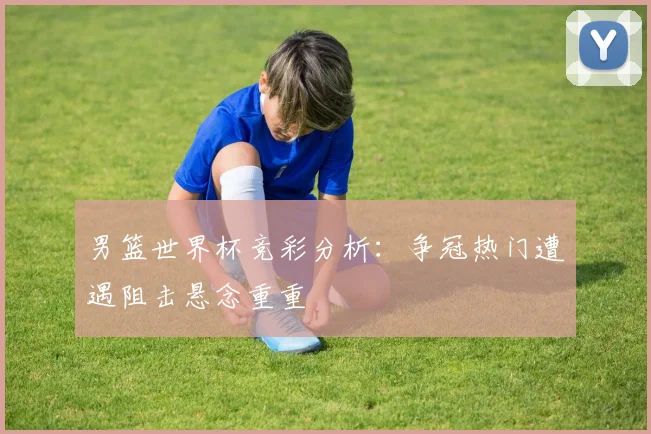 男篮世界杯竞彩分析：争冠热门遭遇阻击悬念重重