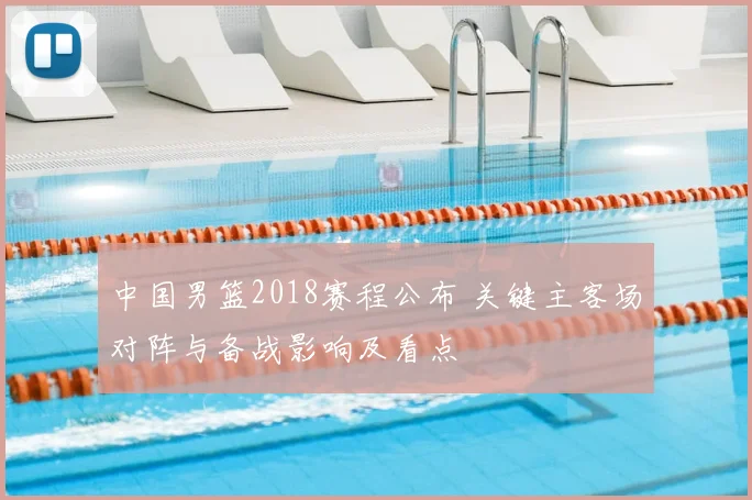 中国男篮2018赛程公布 关键主客场对阵与备战影响及看点
