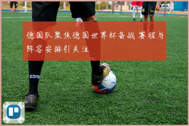德国队聚焦德国世界杯备战 赛程与阵容安排引关注
