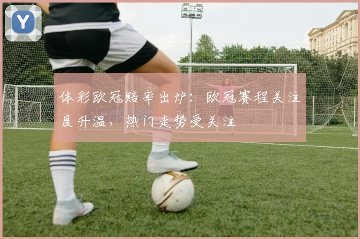 体彩欧冠赔率出炉:欧冠赛程关注度升温,热门走势受关注