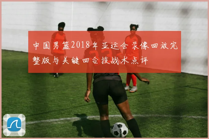中国男篮2018年亚运会录像回放完整版与关键回合技战术点评