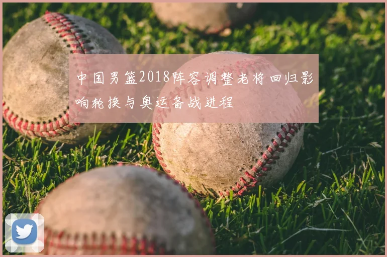 中国男篮2018阵容调整老将回归影响轮换与奥运备战进程