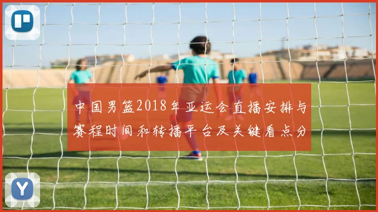 中国男篮2018年亚运会直播安排与赛程时间和转播平台及关键看点分析