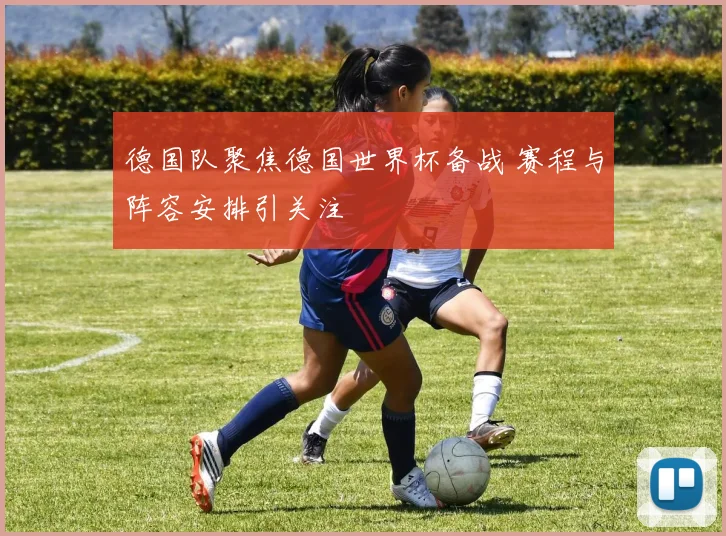 德国队聚焦德国世界杯备战 赛程与阵容安排引关注